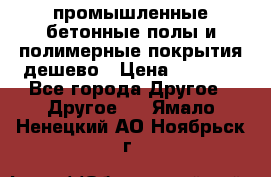 промышленные бетонные полы и полимерные покрытия дешево › Цена ­ 1 008 - Все города Другое » Другое   . Ямало-Ненецкий АО,Ноябрьск г.